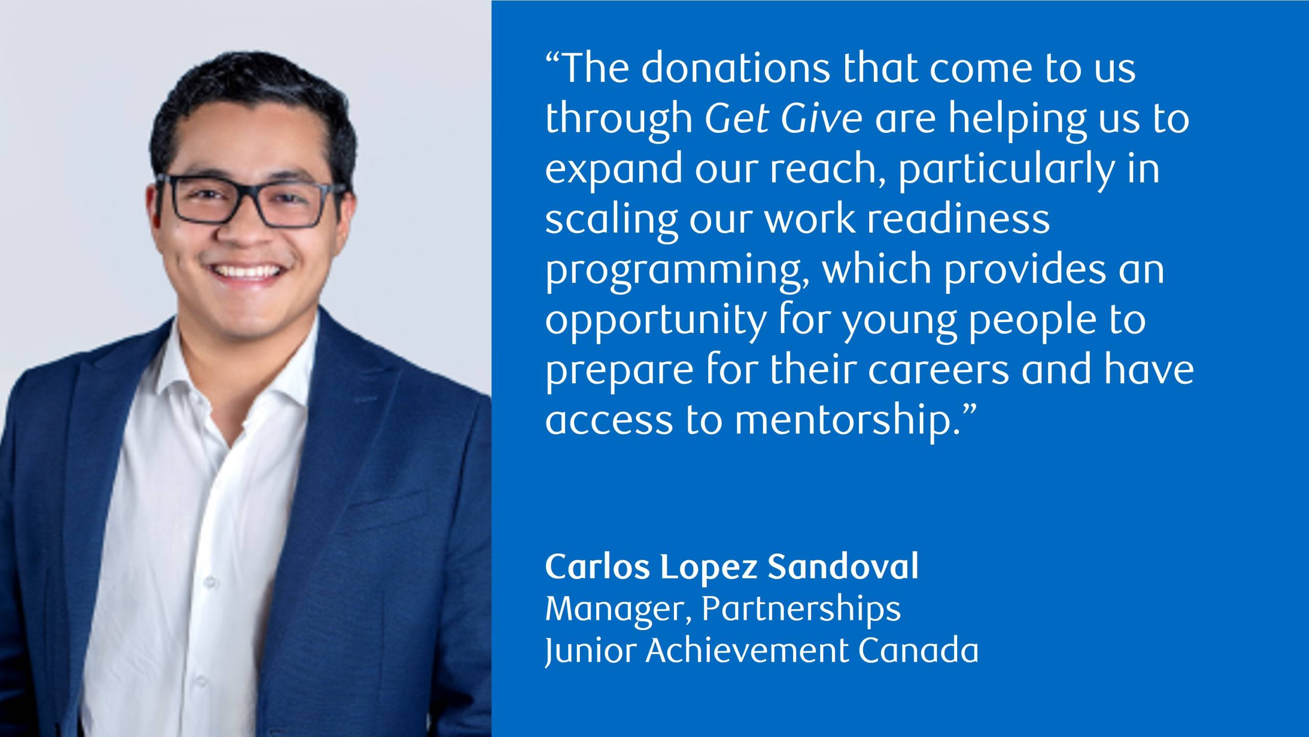 Photo of Carlos Lopez Sandoval, Manager, Partnerships, Junior Achievement Canada with the following quote: “The donations that come to us through Get Give are helping us to expand our reach, particularly in scaling our work readiness programming, which provides an opportunity for young people to prepare for their careers and have access to mentorship.”