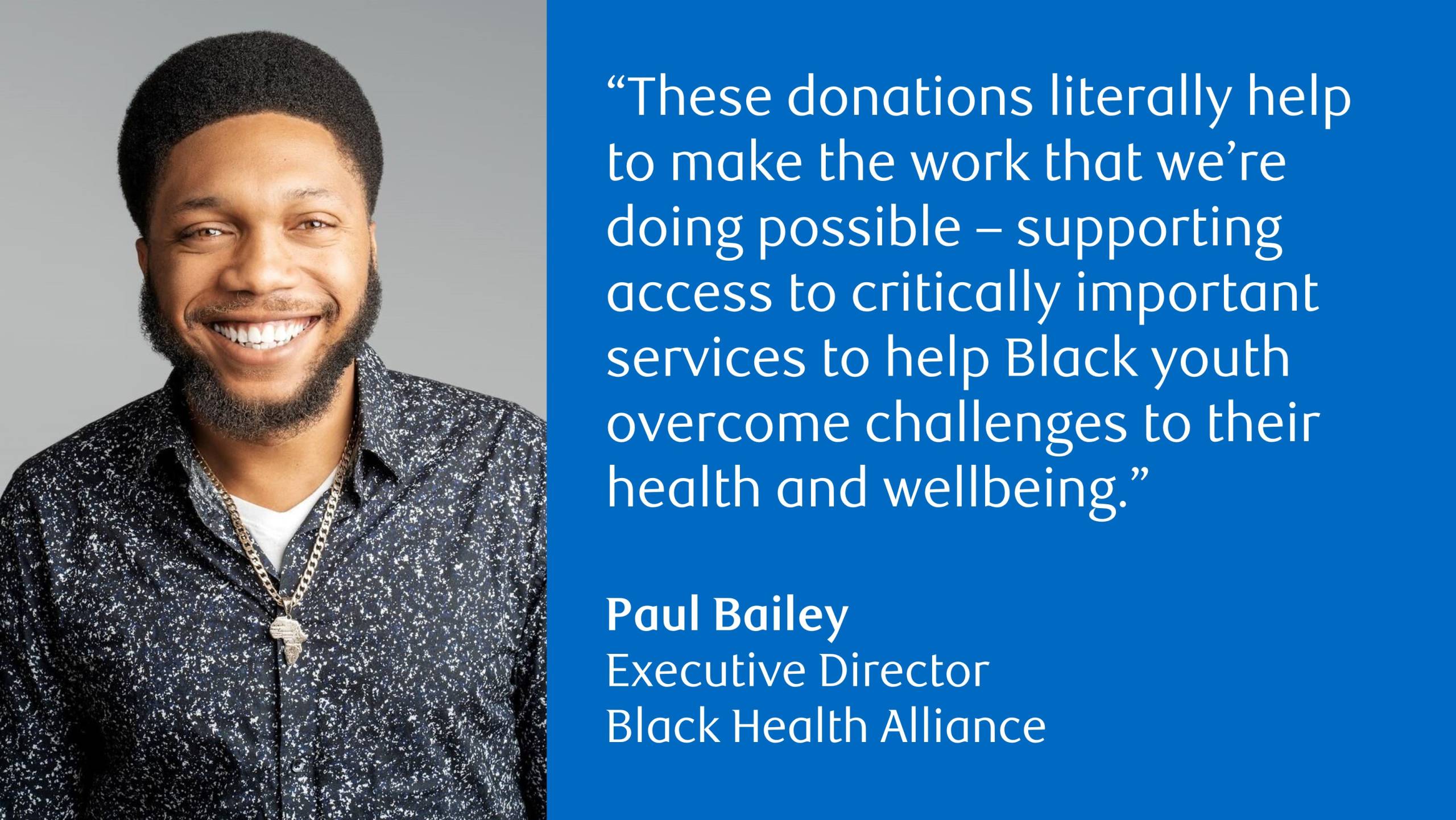 Paul Bailey, Executive Director, Black Health Alliance with the following quote: “These donations literally help to make the work that we’re doing possible – supporting access to critically important services to help Black youth overcome challenges to their health and wellbeing.”