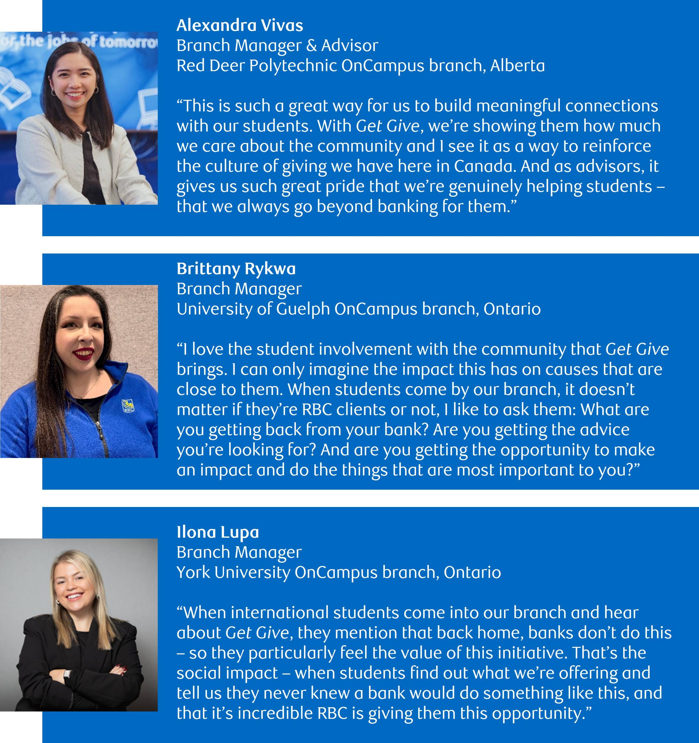 Reinforcing Canada’s ‘culture of giving’. Below, three of RBC’s OnCampus branch staff comment about how students at universities and colleges across the country are responding to RBC’s Get Give initiative. (Top image and quote) Photo of Alexandra Vivas, Branch Manager & Advisor, Red Deer Polytechnic OnCampus branch, Alberta with the following quote: This is such a great way for us to build meaningful connections with our students. With Get Give, we’re showing them how much we care about the community and I see it as a way to reinforce the culture of giving we have here in Canada. And as advisors, it gives us such great pride that we’re genuinely helping students – that we always go beyond banking for them. (Middle image and quote) Photo of Brittany Rykwa, Branch Manager, University of Guelph OnCampus branch, Ontario with the following quote: I love the student involvement with the community that Get Give brings. I can only imagine the impact this has on causes that are close to them. When students come by our branch, it doesn’t matter if they’re RBC clients or not, I like to ask them: What are you getting back from your bank? Are you getting the advice you’re looking for? And are you getting the opportunity to make an impact and do the things that are most important to you? (Bottom image and quote) Photo of Ilona Lupa, Branch Manager, York University OnCampus branch, Ontario with the following quote: When international students come into our branch and hear about Get Give, they mention that back home, banks don’t do this – so they particularly feel the value of this initiative. That’s the social impact – when students find out what we’re offering and tell us they never knew a bank would do something like this, and that it’s incredible RBC is giving them this opportunity.